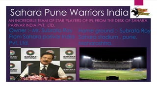 Sahara Pune Warriors India
AN INCREDIBLE TEAM OF STAR PLAYERS OF IPL FROM THE DESK OF SAHARA
PARIVAR INDIA PVT. LTD.
Owner :- Mr. Subrata Roy Home ground :- Subrata Roy
From Sahara parivar India Sahara stadium , pune,
Pvt. Ltd.                 Maharashtra.
 