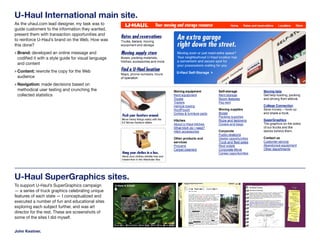 U-Haul International main site.
As the uhaul.com lead designer, my task was to
guide customers to the information they wanted,
present them with transaction opportunities and
to reinforce U-Haul’s brand on the Web. How was
this done?
» Brand: developed an online message and
 codified it with a style guide for visual language
 and content
» Content: rewrote the copy for the Web
 audience
» Navigation: made decisions based on
 methodical user testing and crunching the
 collected statistics




U-Haul SuperGraphics sites.
To support U-Haul’s SuperGraphics campaign
— a series of truck graphics celebrating unique
features of each state — I conceptualized and
executed a number of fun and educational sites
exploring each subject further, and was art
director for the rest. These are screenshots of
some of the sites I did myself.


John Kestner.
 
