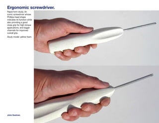 Ergonomic screwdriver.
Rapid form study. An
iconic screwdriver whose
Phillips-head shape
indicates its function while
also providing a good
close grip for high-torque
applications, and bigger
channels for improved
overall grip.
Study model; yellow foam.




John Kestner.
 