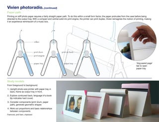 Vivien photoradio. (continued)
Paper path
Printing on stiff photo paper requires a fairly straight paper path. To do this within a small form factor, the paper protrudes from the case before being
directed to the output tray. With a compact and central solid ink print engine, the printer can print duplex. Vivien reimagines the motion of printing, making
it an experience reminiscent of a music box.




                                                                                                                                             ‘dog-eared page’
                                                                                                                                             tab to open
                                                                                                                                             paper tray




Study models
From foreground to background:
1. Upright photo-size printer with paper tray in
   back, frame as output tray in front.
2. Explore contoured back, language of a book
   (lip indicates hard cover)
3. Consider components (print drum, paper
   path), generate geometric shapes
4. Work out proportions and basic relationships
   between components
John Kestner.
Foamcore, pink foam, chipboard.
 