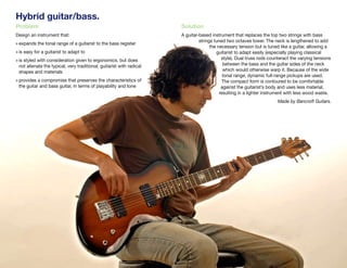 Hybrid guitar/bass.
Problem                                                               Solution
Design an instrument that:                                            A guitar-based instrument that replaces the top two strings with bass
                                                                               strings tuned two octaves lower. The neck is lengthened to add
» expands the tonal range of a guitarist to the bass register
                                                                                     the necessary tension but is tuned like a guitar, allowing a
» is easy for a guitarist to adapt to                                                   guitarist to adapt easily (especially playing classical
» is styled with consideration given to ergonomics, but does                               style). Dual truss rods counteract the varying tensions
 not alienate the typical, very traditional, guitarist with radical                         between the bass and the guitar sides of the neck
 shapes and materials                                                                       which would otherwise warp it. Because of the wide
                                                                                            tonal range, dynamic full-range pickups are used.
» provides a compromise that preserves the characteristics of                              The compact form is contoured to be comfortable
 the guitar and bass guitar, in terms of playability and tone                              against the guitarist’s body and uses less material,
                                                                                          resulting in a lighter instrument with less wood waste.
                                                                                                                       Made by Bancroft Guitars.




John Kestner.
 