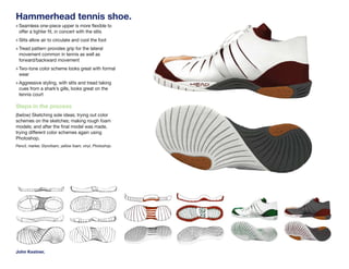 Hammerhead tennis shoe.
» Seamless one-piece upper is more flexible to
 offer a tighter fit, in concert with the slits
» Slits allow air to circulate and cool the foot
» Tread pattern provides grip for the lateral
 movement common in tennis as well as
 forward/backward movement
» Two-tone color scheme looks great with formal
 wear
» Aggressive styling, with slits and tread taking
 cues from a shark’s gills, looks great on the
 tennis court

Steps in the process
(below) Sketching sole ideas; trying out color
schemes on the sketches; making rough foam
models; and after the final model was made,
trying different color schemes again using
Photoshop.
Pencil, marker, Styrofoam, yellow foam, vinyl, Photoshop.




John Kestner.
 