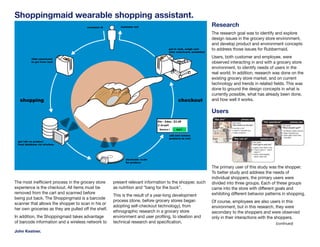 Shoppingmaid wearable shopping assistant.
                                                                                                          Research
                                                                                                          The research goal was to identify and explore
                                                                                                          design issues in the grocery store environment,
                                                                                                          and develop product and environment concepts
                                                                                                          to address those issues for Rubbermaid.
                                                                                                          Users, both customer and employee, were
                                                                                                          observed interacting in and with a grocery store
                                                                                                          environment, to identify needs of users in the
                                                                                                          real world. In addition, research was done on the
                                                                                                          existing grocery store market, and on current
                                                                                                          technology and trends in related fields. This was
                                                                                                          done to ground the design concepts in what is
                                                                                                          currently possible, what has already been done,
                                                                                                          and how well it works.

                                                                                                          Users




                                                                                                          The primary user of this study was the shopper.
                                                                                                          To better study and address the needs of
                                                                                                          individual shoppers, the primary users were
The most inefficient process in the grocery store     present relevant information to the shopper, such   divided into three groups. Each of these groups
experience is the checkout. All items must be         as nutrition and “bang for the buck”.               came into the store with different goals and
removed from the cart and scanned before                                                                  exhibiting different behavior patterns in shopping.
                                                      This is the result of a year-long development
being put back. The Shoppingmaid is a barcode
                                                      process (done, before grocery stores began          Of course, employees are also users in this
scanner that allows the shopper to scan in his or
                                                      adopting self-checkout technology), from            environment, but in this research, they were
her own groceries as they are pulled off the shelf.
                                                      ethnographic research in a grocery store            secondary to the shoppers and were observed
In addition, the Shoppingmaid takes advantage         environment and user profiling, to ideation and     only in their interactions with the shoppers.
of barcode information and a wireless network to      technical research and specification.                                                  (continued)

John Kestner.
 