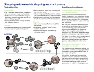 Shoppingmaid wearable shopping assistant. (continued)
          Topics identified                                                                                                                                                        Insights and conclusions
          Accessibility                                                                                » Will a customer be able to load and unload her                            The shopping cart is not an object
          » Can a user easily reach products that are high                                               cart with heavy items?                                                    – it’s an environment.
            or low on shelves, or into or over floor bins?                                             » Is there enough room for the customer and his
                                                                                                                                                                                   Shopping carts and baskets are not merely
          » Are the checkout scanners flexible enough to                                                 cart to navigate the checkout aisle comfortably?
                                                                                                                                                                                   objects that shoppers store groceries in, but are
            scan heavy and bulky items, and items on the                                               » Are the shopping bags easy to fill and transport                          mobile environments. Grocery shopping revolves
            bottom of shopping carts?                                                                    for both the customer and the store employee?                             around the cart – shoppers store their personal
          » Is it easy for the customer to weigh and label                                                                                                                         items in it, sit their children in it, lean on it to rest,
            bulk foods and produce?                                                                    Signage                                                                     and much more.
                                                                                                       » Is the current signage effective and helpful to
                                                                                                                                                                                   The cart goes everywhere the shopper goes.
          Storage                                                                                        the customer?
                                                                                                                                                                                   It has potential as a shopping aid — with fairly
          » How are personal belongings (purses, children,                                             » Is navigation, especially for the first-time                              common technology, a portable information
           shopping lists) managed while shopping?                                                       customer, effective?                                                      terminal could be added to the grocery cart,
                                                                                                       » Do product price labels provide enough                                    offering store navigation and contextual
                                                                                                         information clearly?                                                      information such as specials, recipes and related
vitiesActivities                                                                                                                                                                   products that the shopper might be interested in.
                                          keep kid
                               seat
                               kid in
                                            busy
                                                                                        ask                                                                                        The idea of the cart being central to the shopping
es
               store
              personal         cart                         the “pro”                  ques-
                                                                                                                                                                                   experience can be taken even further with
                                        get                                            tions       read
 ted           items                                                         read
or
                                        cart      get
                                                 basket
                                                                           shopping        read
                                                                                                    ads
                                                                                                                                                acquire                            self-scanning systems, where customers scan
                                                                              list
p-
 eck-
                    prep                                                                   signs
                                                                                                                                                                                   groceries as they put them in to their carts.
                    shopping
                                                            get                                                                                                          collect


ng
                                                use
                                               hands
                                                           basket    the “run-in”          read
                                                                                           signs
                                                                                                                                                           select
                                                                                                                                                                        produce,
                                                                                                                                                                          bulk     Technology has changed – why
                                                                                                                                                           items
ns                                                                                                                                                                                 hasn’t the checkout?
 opper
 ore          pickup
                                        get                                                                  locate                                           acquire
                                        cart
 ng,
               flyer
                                                                 the “wanderer”
                                                                                                ask
                                                                                               ques-
                                                                                                                                                               items
                                                                                                                                                                                   The checkout process is a tedious task that can

                                                                                                           shopping
                                 seat
 cart                            kid in                                                        tions                                                                               often take as much time as shopping itself. It’s a
 d sit-                           cart      keep kid

 en
                                              busy
                                                                                                                                                                                   bottleneck to the shopping experience, and no
 l                                                                                                                                                                                 one enjoys waiting in line.
 The
ng
ows,                                                                                                                                                                               With existing self-scanning technology, the
                                                                                                                                                                                   customer can check in his or her groceries as
item
ng it.                                                                                                                                                                             they are picked up, saving time and eliminating
                                                         get
 red                                                   receipt                                                                                                                     the need for a checkout station. All that would
                                                                  custom                                                   look for
                                           get
                                        groceries
                                                                        er                                                 coupons

                                                                                                                                       wait
                                                                                                                                                          prep                     be necessary is a cashier station to pay for
e                                                                                                                                                locate
ceeds
                                                                                     pay                                              in line    check-
                                                                                                                                                          checkout                 purchases at the end of the shopping process.
kout                                                                                        transact                      unload                   out

  con-      feedback                                                                                                       items

  xx,                                     hand




                                                                                                                   checkout
, and     John Kestner.                 customer        employee              bag
ed-                                     groceries
                                                                             items
 ing
s).
 