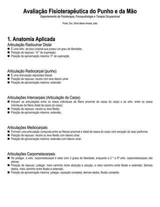 Avaliação Fisioterapêutica do Punho e da Mão
                           Departamento de Fisioterapia, Fonoaudiologia e Terapia Ocupacional

                                              Profa. Dra. Sílvia Maria Amado João




1. Anatomia Aplicada
Articulação Radioulnar Distal
  É uma artic. de eixo uniaxial que possui um grau de liberdade;
  Posição de repouso: 10° de supinação;
  Posição de aproximação máxima: 5° de supinação.



Articulação Radiocarpal (punho)
  É uma articulação elipsóidea biaxial.
  Posição de repouso: neutra com leve desvio ulnar
  Posição de aproximação máxima: extensão



Articulações Intercarpais (Articulação do Carpo)
  Incluem as articulações entre os ossos individuais da fileira proximal de ossos do carpo e as artic. entre os ossos
  individuais da fileira distal de ossos do carpo;
  Posição de repouso: neutra ou leve flexão;
  Posição de aproximação máxima: extensão.



Articulações Mediocarpais
  Formam uma articualção composta entre as fileiras proximal e distal de ossos do carpo com exceção do osso pisiforme;
  Posição de repouso: neutra ou leve flexão com desvio ulnar;
  Posição de aproximação máxima: extensão com desvio ulnar.



Articulações Carpometacarpais
  No polegar, a artic. carpometacarpal é selar com 3 graus de liberdade, enquanto a 2 º a 5º artic. carpometacarpais são
  planas;
  Posição de repouso: polegar, meio caminho entre abdução e adução, e meio caminho entre flexão e extensão. Demais
  dedos, meio caminho entre flexão e extensão.
  Posição de aproximação máxima: polegar, oposição completa, demais dedos, flexão completa.
 