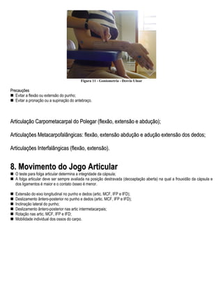 Figura 11 - Goniometria - Desvio Ulnar

Precauções
   Evitar a flexão ou extensão do punho;
   Evitar a pronação ou a supinação do antebraço.



Articulação Carpometacarpal do Polegar (flexão, extensão e abdução);

Articulações Metacarpofalângicas: flexão, extensão abdução e adução extensão dos dedos;

Articulações Interfalângicas (flexão, extensão).


8. Movimento do Jogo Articular
   O teste para folga articular determina a integridade da cápsula;
   A folga articular deve ser sempre avaliada na posição destravada (decoaptação aberta) na qual a frouxidão da cápsula e
   dos ligamentos é maior e o contato ósseo é menor.

   Extensão do eixo longitudinal no punho e dedos (artic. MCF, IFP e IFD);
   Deslizamento ântero-posterior no punho e dedos (artic. MCF, IFP e IFD);
   Inclinação lateral do punho;
   Deslizamento ântero-posterior nas artic intermetacarpais;
   Rotação nas artic. MCF, IFP e IFD;
   Mobilidade individual dos ossos do carpo.
 