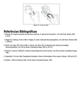 Figura 19 - Teste de Allen




Referências Bibliográficas
1. Marques AP. Ângulos articulares dos membros superiores. In: Manual de Goniometria. 2 ed. São Paulo: Manole; 2003.
   p.19-32.

2. Magee DJ. Antebraço, Punho e Mão In: Magee, DJ, editor. Disfunção Musculoesquelética. 3 ed. São Paulo: Manole; 2002.
   p. 289-344.

3. Palmer, LM.; Epler, ME. Punho e Mão: In: Palmer, LM.; Epler, ME. Fundamentos das Técnicas de Avaliação
   Musculoesquelética. 2 ed. Rio de Janeiro: Guanabara Koogan; 2000. p.129-173.

4. Gardner E, Gray DJ, O’Rahilly R. Anatomia. Estudo Regional do Corpo Humano. 4 ed. Rio de Janeiro: Guanabara Koogan,
   1988.

5. Hoppenfeld, S. Punho e Mão. Propedêutica Ortopédica. Coluna e Extremidades. Rio de Janeiro: Atheneu, 1987 pp.59-107 .

6. Sobotta, J. Atlas de Anatomia. 20ed., Rio de Janeiro: Guanabara Koogan, 1993.
 