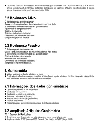 Movimentos Passivos: Quantidade de movimento realizada pelo examinador sem o auxílio do indivíduo. A ADM passiva
   fornece ao fisioterapeuta a informação exata sobre a integridade das superfícies articulares e a extensibilidade da cápsula
   articular, ligamentos e músculos (Levangie & Norkin, 1997).



6.2 Movimento Ativo
O fisioterapeuta deve observar:
Quando e onde, durante cada um dos movimentos, ocorre o início de dor;
Se o movimento aumenta a intensidade e a qualidade da dor;
A quantidade de restrição observável;
O padrão de movimento;
O ritmo e a qualidade do movimento;
O movimento das articulações associadas;
Qualquer limitação e sua natureza.



6.3 Movimento Passivo
O fisioterapeuta deve observar:
Quando e onde, durante cada um dos movimentos, ocorre o início de dor;
Se o movimento aumenta a intensidade e a qualidade da dor;
O padrão de limitação do movimento;
A sensação final do movimento;
O movimento das articulações associadas;
A amplitude de movimento disponível.



7. Goniometria
   Método para medir os ângulos articulares do corpo;
   É utilizado pelos fisioterapeutas para quantificar a limitação dos ângulos articulares, decidir a intervenção fisioterapêutica
   mais adequada e, ainda documentar a eficácia da intervenção.



7.1 Informações dos dados goniométricos
   Determinar a presença ou não de disfunção;
   Estabelecer um diagnóstico;
   Estabelecer os objetivos do tratamento;
   Direcionar a fabricação de órteses;
   Avaliar a melhora ou recuperação funcional;
   Modificar o tratamento;
   Realizar pesquisas que envolvam a recuperação de limitações articulares



7.2 Amplitude Articular- Goniometria
7.2.1 Supinação Radioulnar
   O movimento-teste de supinação nas artic. radioulnares ocorre no plano transverso;
   Amplitude articular: 0°-90° (Marques,2003; Palmer & Epler,2000) e 0°-85/90° (Magee, 2002).
 