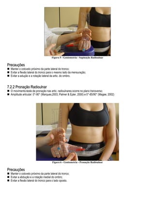Figura 5 - Goniometria - Supinação Radioulnar


Precauções
  Manter o cotovelo próximo da parte lateral do tronco;
  Evitar a flexão lateral do tronco para o mesmo lado da mensuração;
  Evitar a adução e a rotação lateral da artic. do ombro.


7.2.2 Pronação Radioulnar
  O movimento-teste de pronação nas artic. radioulnares ocorre no plano transverso;
  Amplitude articular: 0°-90° (Marques,2003; Palmer & Epler, 2000) e 0°-85/90° (Magee, 2002)




                                       Figura 6 - Goniometria - Pronação Radioulnar


Precauções
  Manter o cotovelo próximo da parte lateral do tronco;
  Evitar a abdução e a rotação medial do ombro;
  Evitar a flexão lateral do tronco para o lado oposto.
 