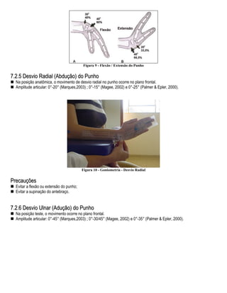 Figura 9 - Flexão / Extensão do Punho


7.2.5 Desvio Radial (Abdução) do Punho
  Na posição anatômica, o movimento de desvio radial no punho ocorre no plano frontal.
  Amplitude articular: 0°-20° (Marques,2003) ; 0°-15° (Magee, 2002) e 0°-25° (Palmer & Epler, 2000).




                                          Figura 10 - Goniometria - Desvio Radial


Precauções
  Evitar a flexão ou extensão do punho;
  Evitar a supinação do antebraço.


7.2.6 Desvio Ulnar (Adução) do Punho
  Na posição teste, o movimento ocorre no plano frontal.
  Amplitude articular: 0°-45° (Marques,2003) ; 0°-30/45° (Magee, 2002) e 0°-35° (Palmer & Epler, 2000).
 