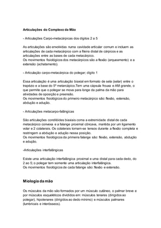 Articulações do Complexo da Mão 
- Articulações Carpo-metacárpicas dos dígitos 2 a 5 
As articulações são envolvidas numa cavidade articular comum e incluem as 
articulações de cada metacárpico com a fileira distal de cárpicos e as 
articulações entre as bases de cada metacárpico. 
Os movimentos fisiológicos dos metacárpicos são a flexão (arqueamento) e a 
extensão (achatamento). 
- Articulação carpo-metacárpica do polegar; dígito 1 
Essa articulação é uma articulação biaxial em formato de sela (selar) entre o 
trapézio e a base do 5º metarcápico.Tem uma cápsula frouxa e AM grande, o 
que permite que o polegar se mova para longe da palma da mão para 
atividades de oposição e preensão. 
Os movimentos fisiológicos do primeiro metacárpico são: flexão, extensão, 
abdução e adução. 
- Articulações metacarpo-falângicas 
São articulações condilóides biaxiais coma a extremidade distal de cada 
metacárpico convexa e a falange proximal côncava, mantida por um ligamento 
volar e 2 colaterais. Os colaterais tornam-se tensos durante a flexão completa e 
restringem a abdução e adução nessa posição. 
Os movimentos fisiológicos da primeira falange são: flexão, extensão, abdução 
e adução. 
-Articulações interfalângicas 
Existe uma articulação interfalângica proximal e uma distal para cada dedo, do 
2 ao 5; o polegar tem somente uma articulação interfalângica. 
Os movimentos fisiológicos de cada falange são: flexão e extensão. 
Miologia da mão 
Os músculos da mão são formados por um músculo cutâneo, o palmar breve e 
por músculos esqueléticos divididos em: músculos tenares (dirigidos ao 
polegar), hipotenares (dirigidos ao dedo mínimo) e músculos palmares 
(lumbricais e interósseos). 
 