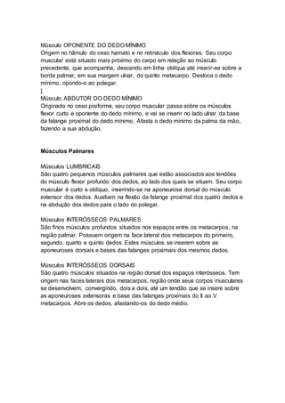 Músculo OPONENTE DO DEDO MÍNIMO 
Origem no hâmulo do osso hamato e no retináculo dos flexores. Seu corpo 
muscular está situado mais próximo do carpo em relação ao músculo 
precedente, que acompanha, descendo em linha oblíqua até inserir-se sobre a 
borda palmar, em sua margem ulnar, do quinto metacarpo. Desloca o dedo 
mínimo, opondo-o ao polegar. 
] 
Músculo ABDUTOR DO DEDO MÍNIMO 
Originado no osso pisiforme, seu corpo muscular passa sobre os músculos 
flexor curto e oponente do dedo mínimo, e vai se inserir no lado ulnar da base 
da falange proximal do dedo mínimo. Afasta o dedo mínimo da palma da mão, 
fazendo a sua abdução. 
Músculos Palmares 
Músculos LUMBRICAIS 
São quatro pequenos músculos palmares que estão associados aos tendões 
do músculo flexor profundo dos dedos, ao lado dos quais se situam. Seu corpo 
muscular é curto e oblíquo, inserindo-se na aponeurose dorsal do músculo 
extensor dos dedos. Auxiliam na flexão da falange proximal dos quatro dedos e 
na abdução dos dedos para o lado do polegar. 
Músculos INTERÓSSEOS PALMARES 
São finos músculos profundos situados nos espaços entre os metacarpos, na 
região palmar. Possuem origem na face lateral dos metacarpos do primeiro, 
segundo, quarto e quinto dedos. Estes músculos se inserem sobre as 
aponeuroses dorsais e bases das falanges proximais dos mesmos dedos. 
Músculos INTERÓSSEOS DORSAIS 
São quatro músculos situados na região dorsal dos espaços interósseos. Tem 
origem nas faces laterais dos metacarpos, região onde seus corpos musculares 
se desenvolvem, convergindo, dois a dois, até um tendão que se insere sobre 
as aponeuroses extensoras e base das falanges proximais do II ao V 
metacarpos. Abre os dedos, afastando-os do dedo médio. 
 
