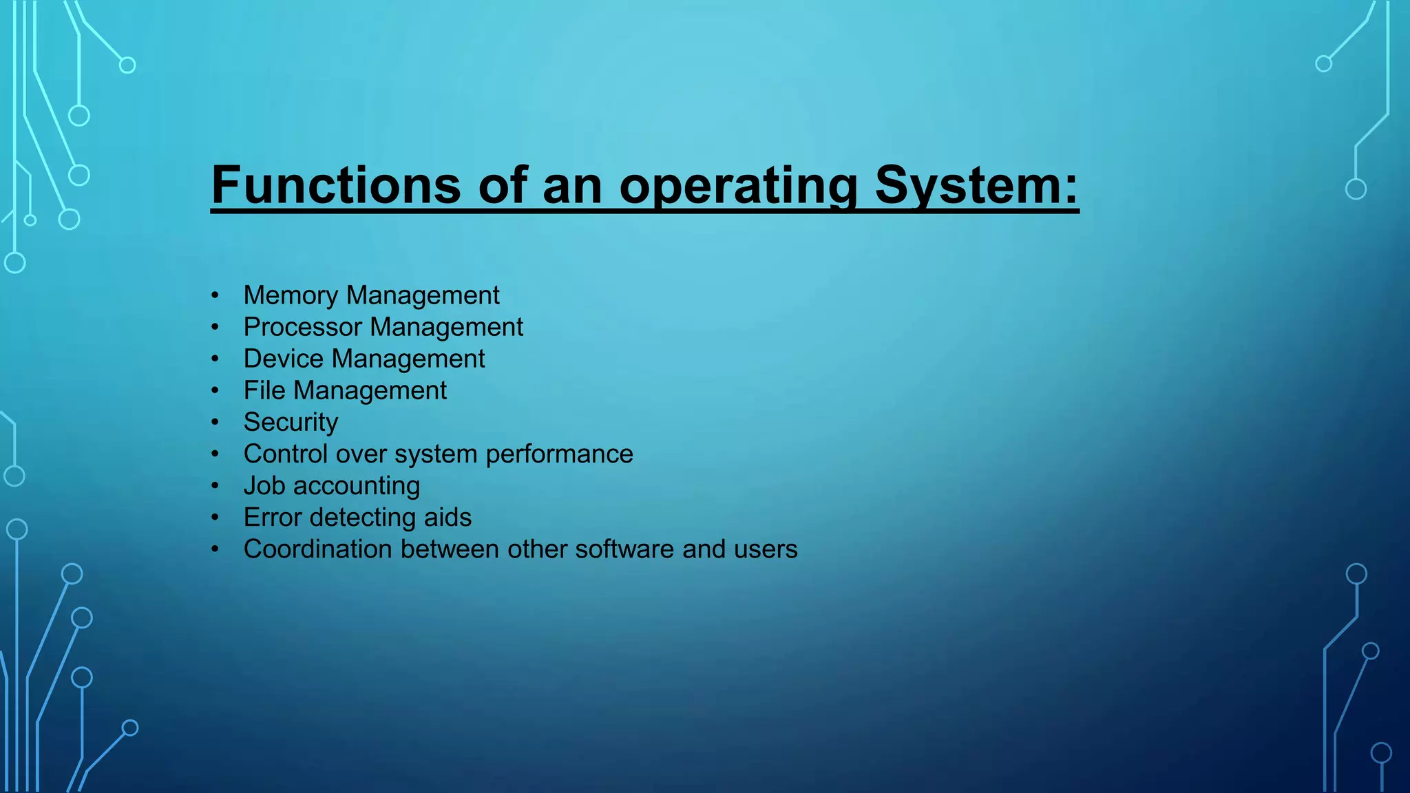 Functions of an operating System:
• Memory Management
• Processor Management
• Device Management
• File Management
• Security
• Control over system performance
• Job accounting
• Error detecting aids
• Coordination between other software and users
 