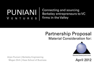Partnership Proposal
Material Consideration for:
April 2012
Arjan Puniani
Megan Shih
| Berkeley Engineering
| Haas School of Business
PUNIANI
V E N T U R E S
Connecting and sourcing
Berkeley entrepreneurs to VC
ﬁrms in the Valley
 