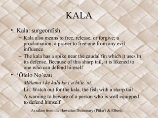 KALA
• Kala: surgeonfish
   – Kala also means to free, release, or forgive; a
     proclamation; a prayer to free one from any evil
     influence
   – The kala has a spike near the caudal fin which it uses in
     its defense. Because of this sharp tail, it is likened to
     one who can defend himself
• ‘Ōlelo No`eau
     Mālama i ke kala ka i`a hi`u `oi.
     Lit. Watch out for the kala, the fish with a sharp tail
     A warning to beware of a person who is well equipped
     to defend himself
        As taken from the Hawaiian Dictionary (Pūku`i & Elbert).
 