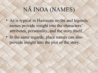 NĀ INOA (NAMES)
• As is typical in Hawaiian myths and legends,
  names provide insight into the characters’
  attributes, personality, and the story itself.
• In the same regards, place names can also
  provide insight into the plot of the story.
 