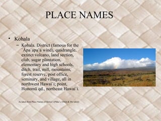 PLACE NAMES

• Kohala
  – Kohala. District (famous for the
    `Āpa`apa`a wind), quadrangle,
    extinct volcano, land section,
    club, sugar plantation,
    elementary and high schools,
    ditch, trail, mill, mountains,
    forest reserve, post office,
    seminary, and village, all in
    northwest Hawai`i; point,
    Honomū qd., northeast Hawai`i.

   As taken from Place Names of Hawai`i (Püku`i, Elbert & Mo`okini)
 
