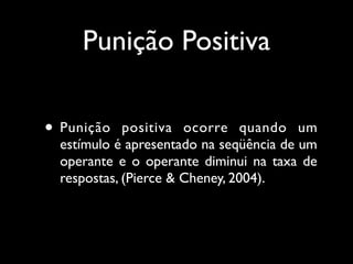 Punição Positiva

• Punição    positiva ocorre quando um
  estímulo é apresentado na seqüência de um
  operante e o operante diminui na taxa de
  respostas, (Pierce & Cheney, 2004).
 