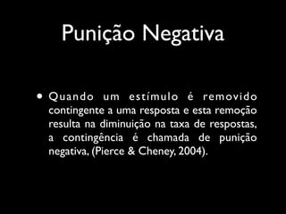 Punição Negativa

• Quando      u m e s t í mu l o é re m ov i d o
 contingente a uma resposta e esta remoção
 resulta na diminuição na taxa de respostas,
 a contingência é chamada de punição
 negativa, (Pierce & Cheney, 2004).
 