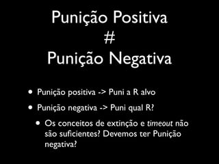 Punição Positiva
           #
    Punição Negativa
• Punição positiva -> Puni a R alvo
• Punição negativa -> Puni qual R?
 • Os conceitos de extinção e timeout não
    são suﬁcientes? Devemos ter Punição
    negativa?
 