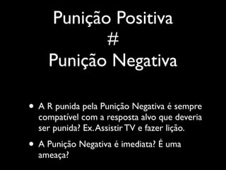 Punição Positiva
           #
    Punição Negativa

• A R punida pela Punição Negativa é sempre
  compatível com a resposta alvo que deveria
  ser punida? Ex. Assistir TV e fazer lição.
• A Punição Negativa é imediata? É uma
  ameaça?
 