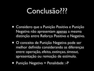 Conclusão???

• Considero que a Punição Positiva e Punição
  Negativa não apresentam apenas a mesma
  distinção entre Reforço Positivo e Negativo.
• O conceito de Punição Negativa pode ser
  melhor deﬁnido considerando as diferenças
  entre: operação, efeito, extinçao, timeout,
  apresentação ou remoção de estímulo.
• Punição Negativa = Penalidade :-P
 
