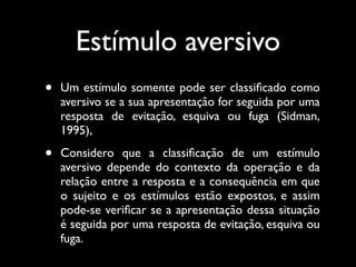 Estímulo aversivo
•   Um estímulo somente pode ser classiﬁcado como
    aversivo se a sua apresentação for seguida por uma
    resposta de evitação, esquiva ou fuga (Sidman,
    1995),

•   Considero que a classiﬁcação de um estímulo
    aversivo depende do contexto da operação e da
    relação entre a resposta e a consequência em que
    o sujeito e os estímulos estão expostos, e assim
    pode-se veriﬁcar se a apresentação dessa situação
    é seguida por uma resposta de evitação, esquiva ou
    fuga.
 