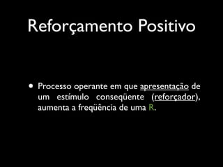 Reforçamento Positivo


• Processo operante em que apresentação de
  um estímulo conseqüente (reforçador),
  aumenta a freqüência de uma R.
 