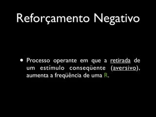 Reforçamento Negativo


• Processo operante em que a retirada de
  um estímulo conseqüente (aversivo),
  aumenta a freqüência de uma R.
 