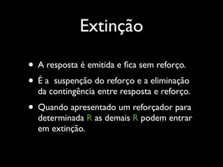 Extinção

• A resposta é emitida e ﬁca sem reforço.
• É a suspenção do reforço e a eliminação
  da contingência entre resposta e reforço.
• Quando apresentado um reforçador para
  determinada R as demais R podem entrar
  em extinção.
 