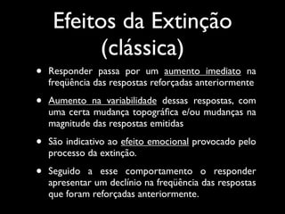 Efeitos da Extinção
          (clássica)
•   Responder passa por um aumento imediato na
    freqüência das respostas reforçadas anteriormente

•   Aumento na variabilidade dessas respostas, com
    uma certa mudança topográﬁca e/ou mudanças na
    magnitude das respostas emitidas

•   São indicativo ao efeito emocional provocado pelo
    processo da extinção.

•   Seguido a esse comportamento o responder
    apresentar um declínio na freqüência das respostas
    que foram reforçadas anteriormente.
 
