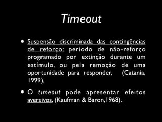 Timeout
• Suspensão  discriminada das contingências
  de reforço: período de não-reforço
  programado por extinção durante um
  estímulo, ou pela remoção de uma
  oportunidade para responder, (Catania,
  1999),
•O    timeout pode apresentar efeitos
  aversivos, (Kaufman & Baron,1968).
 