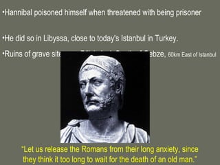 •Hannibal poisoned himself when threatened with being prisoner


•He did so in Libyssa, close to today's Istanbul in Turkey.
•Ruins of grave site near Diliskelesi, South of Gebze, 60km East of Istanbul




      “Let us release the Romans from their long anxiety, since
       they think it too long to wait for the death of an old man.”
 