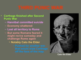 THIRD PUNIC WAR
• Carthage finished after Second
  Punic War
   – Hannibal committed suicide
   – Economy shattered
   – Lost all territory to Rome
   – But some Romans feared it
     might revive someday and
     challenge Rome again
      • Notably Cato the Elder
         – Pushed for another war
           that would wipe Carthage
           off the face of the map
                                      Cato the Elder
 