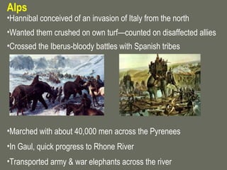 Alps
•Hannibal conceived of an invasion of Italy from the north
•Wanted them crushed on own turf—counted on disaffected allies
•Crossed the Iberus-bloody battles with Spanish tribes




•Marched with about 40,000 men across the Pyrenees
•In Gaul, quick progress to Rhone River
•Transported army & war elephants across the river
 