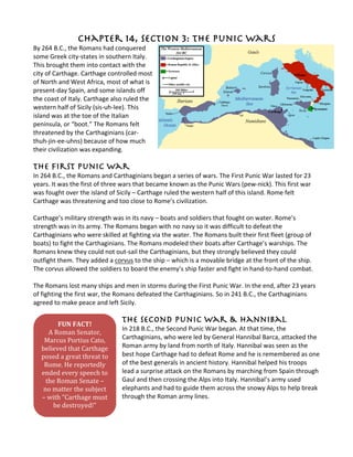 Chapter 14, Section 3: The Punic Wars
By 264 B.C., the Romans had conquered
some Greek city-states in southern Italy.
This brought them into contact with the
city of Carthage. Carthage controlled most
of North and West Africa, most of what is
present-day Spain, and some islands off
the coast of Italy. Carthage also ruled the
western half of Sicily (sis-uh-lee). This
island was at the toe of the Italian
peninsula, or “boot.” The Romans felt
threatened by the Carthaginians (car-
thuh-jin-ee-uhns) because of how much
their civilization was expanding.
The First Punic War
In 264 B.C., the Romans and Carthaginians began a series of wars. The First Punic War lasted for 23
years. It was the first of three wars that became known as the Punic Wars (pew-nick). This first war
was fought over the island of Sicily – Carthage ruled the western half of this island. Rome felt
Carthage was threatening and too close to Rome’s civilization.
Carthage’s military strength was in its navy – boats and soldiers that fought on water. Rome’s
strength was in its army. The Romans began with no navy so it was difficult to defeat the
Carthaginians who were skilled at fighting via the water. The Romans built their first fleet (group of
boats) to fight the Carthaginians. The Romans modeled their boats after Carthage’s warships. The
Romans knew they could not out-sail the Carthaginians, but they strongly believed they could
outfight them. They added a corvus to the ship – which is a movable bridge at the front of the ship.
The corvus allowed the soldiers to board the enemy’s ship faster and fight in hand-to-hand combat.
The Romans lost many ships and men in storms during the First Punic War. In the end, after 23 years
of fighting the first war, the Romans defeated the Carthaginians. So in 241 B.C., the Carthaginians
agreed to make peace and left Sicily.
The Second Punic War & Hannibal
In 218 B.C., the Second Punic War began. At that time, the
Carthaginians, who were led by General Hannibal Barca, attacked the
Roman army by land from north of Italy. Hannibal was seen as the
best hope Carthage had to defeat Rome and he is remembered as one
of the best generals in ancient history. Hannibal helped his troops
lead a surprise attack on the Romans by marching from Spain through
Gaul and then crossing the Alps into Italy. Hannibal’s army used
elephants and had to guide them across the snowy Alps to help break
through the Roman army lines.
FUN FACT!
A Roman Senator,
Marcus Portius Cato,
believed that Carthage
posed a great threat to
Rome. He reportedly
ended every speech to
the Roman Senate –
no matter the subject
– with “Carthage must
be destroyed!”
 