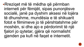Rreziqet më të mëdha që përmban
interneti për fëmijët, sipas punonjësve
socialë, janë pa dyshim aksesi në lojëra
të dhunshme, mundësia e të shikuarit
fotot e filmimeve jo të përshtatshme për
moshën, si dhe ajo e përdorimit të një
fjalori jo qytetar, gjëra që normalisht
gjenden pa kufi në faqet e internetit.
 