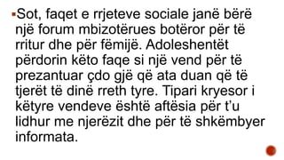 Sot, faqet e rrjeteve sociale janë bërë
një forum mbizotërues botëror për të
rritur dhe për fëmijë. Adoleshentët
përdorin këto faqe si një vend për të
prezantuar çdo gjë që ata duan që të
tjerët të dinë rreth tyre. Tipari kryesor i
këtyre vendeve është aftësia për t’u
lidhur me njerëzit dhe për të shkëmbyer
informata.
 
