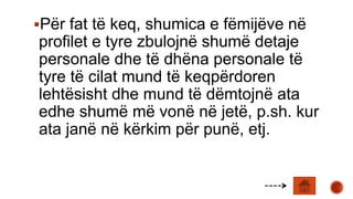 Për fat të keq, shumica e fëmijëve në
profilet e tyre zbulojnë shumë detaje
personale dhe të dhëna personale të
tyre të cilat mund të keqpërdoren
lehtësisht dhe mund të dëmtojnë ata
edhe shumë më vonë në jetë, p.sh. kur
ata janë në kërkim për punë, etj.
 