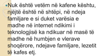 Nuk është vetëm në kafene kështu,
njëjtë është në shtëpi, në ndeja
familjare e si duket varësia e
madhe në internet ndikimi i
teknologjisë ka ndikuar në masë të
madhe në humbjen e vlerave
shoqërore, ndejave familjare, lezetit
të kafes etj.
 