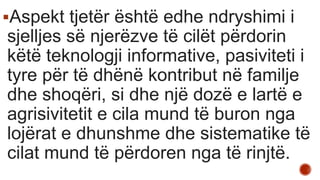 Aspekt tjetër është edhe ndryshimi i
sjelljes së njerëzve të cilët përdorin
këtë teknologji informative, pasiviteti i
tyre për të dhënë kontribut në familje
dhe shoqëri, si dhe një dozë e lartë e
agrisivitetit e cila mund të buron nga
lojërat e dhunshme dhe sistematike të
cilat mund të përdoren nga të rinjtë.
 