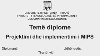 UNIVERSITETI POLITEKNIK – TIRANË
FAKULTETI I TEKNOLOGJISË SË INFORMACIONIT
DEGA INXHINIERI ELEKTRONIKE
Projektimi dhe implementimi i MIPS
Diplomanti: Udhëheqës:
Tiranë, viti
Temë diplome
 