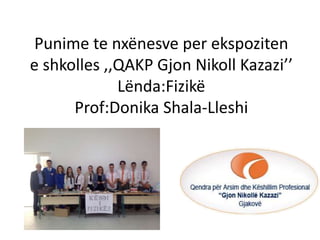 Punime te nxënesve per ekspoziten
e shkolles ,,QAKP Gjon Nikoll Kazazi’’
Lënda:Fizikë
Prof:Donika Shala-Lleshi
 