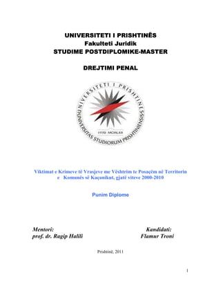 UNIVERSITETI I PRISHTINËS
Fakulteti Juridik
POSTDIPLOMIKESTUDIME POSTDIPLOMIKE-MASTER
DREJTIMI PENAL

Viktimat e Krimeve të Vrasjeve me Vështrim te Posaçëm në Territorin
e Komunës së Kaçanikut, gjatë viteve 2000-2010

Punim Diplome

Mentori:
prof. dr. Ragip Halili

Kandidati:
Flamur Troni
Prishtinë, 2011

1

 