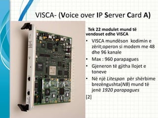 VISCA- (Voice over IP Server Card A)
                Tek 22 modulet mund t?
               vendoset edhe VISCA
               ? VISCA mund?son kodimin e
                   z?rit;operon si modem me 48
                   dhe 96 kanale
               ? Max : 960 parapagues
               ? Gjeneron t? gjitha llojet e
                   toneve
               ? N? nj? Litespan p?r sh?rbime
                   brez?ngushta(NB) mund t?
                   jen? 1920 parapagues
               [2]
 