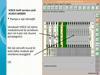 VISCA VoIP service card
A1353 LMS005
? Pamja e nj? n?nrafti
Vendoset VISCA n? nj?rin
modul(mund t? vendosen
deri n? 4 p?r m? shum?
parapagues)


N? nj? n?nraft mund t?
ket? edhe module p?r
sh?rbime brezgj?r?

[3]
 