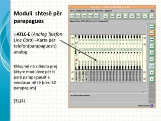 Moduli shtes? p?r
parapagues

oATLC-E (Analog Telefon
Line Card) CKarta p?r
telefon(parapaguesit)
analog

Klikojm? n? cil?ndo prej
k?tyre moduleve p?r ti
par? parapaguesit e
vendosur n? t? (deri 32
parapagues)

[3],[4]
 