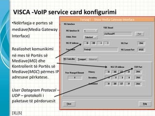 VISCA -VoIP service card konfigurimi
?Nd?rfaqja e portes s?
mediave(Media Gateway
Interface)

Realizohet komunikimi
n? mes t? Port?s s?
Mediave(MG) dhe
Kontrollerit t? Port?s s?
Mediave(MGC) p?rmes IP
adresave p?rkatese.

User Datagram Protocol C
UDP C protokolli i
paketave t? p?rdoruesit

[3],[5]
 