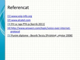 Referencat
[1] www.voip-info.org
[2] www.alcatel.com
[3] Prt sc nga PTK-ja [korrik 2011]
[4] http://www.answers.com/topic/voice-over-internet-
   protocol
[5] Punim diplome - Besnik Terziu [Prishtin? ,n?ntor 2008]
 