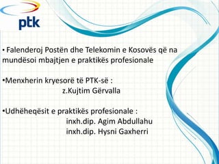 ? Falenderoj Post?n dhe Telekomin e Kosov?s q? na
mund?soi mbajtjen e praktik?s profesionale

?Menxherin kryesor? t? PTK-s? :
                z.Kujtim G?rvalla

?Udh?heq?sit e praktik?s profesionale :
                 inxh.dip. Agim Abdullahu
                 inxh.dip. Hysni Gaxherri
 